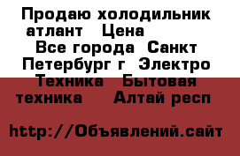 Продаю холодильник атлант › Цена ­ 5 500 - Все города, Санкт-Петербург г. Электро-Техника » Бытовая техника   . Алтай респ.